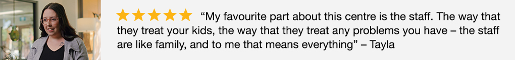 Image of 5 star Google review: "My favourite part about this centre is the staff. The way that they treat your kids, the way that they treat any problems you have - the staff are like family, and to me that means everything. - Tayla