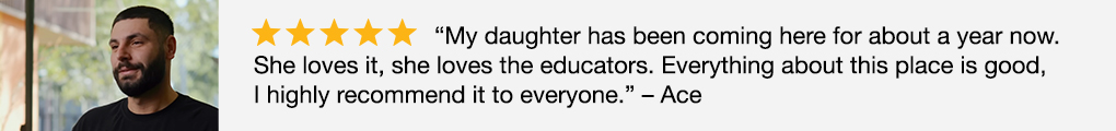 Image of 5 star Google review: "My daughter has been coming here for about a year now. She loves it, she loves the educators. Everything about this place is good, I highly recommend it to everyone." - Ace